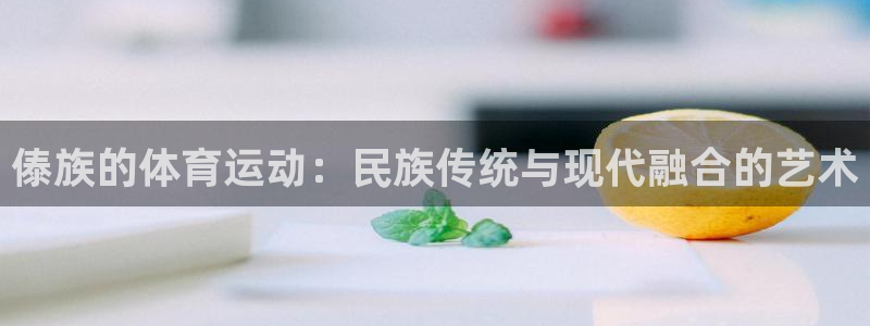 意昂3平台：傣族的体育运动：民族传统与现代融合的艺术